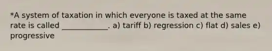 *A system of taxation in which everyone is taxed at the same rate is called ____________. a) tariff b) regression c) flat d) sales e) progressive