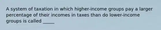 A system of taxation in which higher-income groups pay a larger percentage of their incomes in taxes than do lower-income groups is called _____