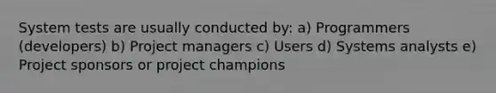 System tests are usually conducted by: a) Programmers (developers) b) Project managers c) Users d) Systems analysts e) Project sponsors or project champions