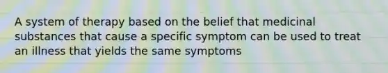 A system of therapy based on the belief that medicinal substances that cause a specific symptom can be used to treat an illness that yields the same symptoms