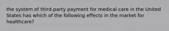 the system of third-party payment for medical care in the United States has which of the following effects in the market for healthcare?