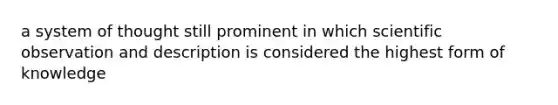 a system of thought still prominent in which scientific observation and description is considered the highest form of knowledge