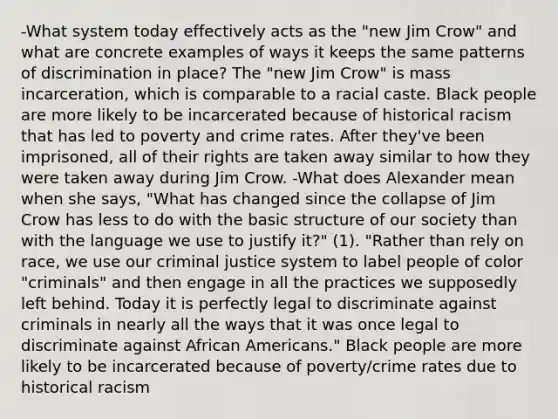 -What system today effectively acts as the "new Jim Crow" and what are concrete examples of ways it keeps the same patterns of discrimination in place? The "new Jim Crow" is mass incarceration, which is comparable to a racial caste. Black people are more likely to be incarcerated because of historical racism that has led to poverty and crime rates. After they've been imprisoned, all of their rights are taken away similar to how they were taken away during Jim Crow. -What does Alexander mean when she says, "What has changed since the collapse of Jim Crow has less to do with the basic structure of our society than with the language we use to justify it?" (1). "Rather than rely on race, we use our criminal justice system to label people of color "criminals" and then engage in all the practices we supposedly left behind. Today it is perfectly legal to discriminate against criminals in nearly all the ways that it was once legal to discriminate against African Americans." Black people are more likely to be incarcerated because of poverty/crime rates due to historical racism