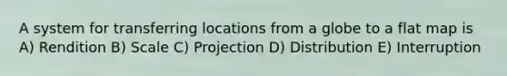 A system for transferring locations from a globe to a flat map is A) Rendition B) Scale C) Projection D) Distribution E) Interruption