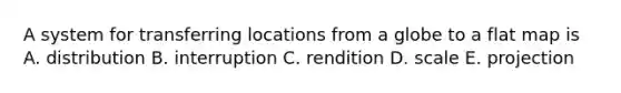 A system for transferring locations from a globe to a flat map is A. distribution B. interruption C. rendition D. scale E. projection