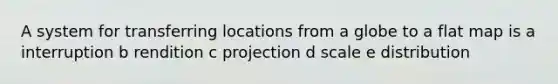 A system for transferring locations from a globe to a flat map is a interruption b rendition c projection d scale e distribution