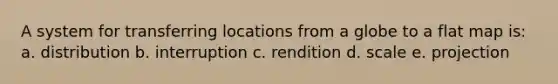 A system for transferring locations from a globe to a flat map is: a. distribution b. interruption c. rendition d. scale e. projection