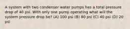 A system with two condenser water pumps has a total pressure drop of 40 psi. With only one pump operating what will the system pressure drop be? (A) 100 psi (B) 80 psi (C) 40 psi (D) 20 psi