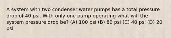 A system with two condenser water pumps has a total pressure drop of 40 psi. With only one pump operating what will the system pressure drop be? (A) 100 psi (B) 80 psi (C) 40 psi (D) 20 psi