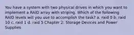 You have a system with two physical drives in which you want to implement a RAID array with striping. Which of the following RAID levels will you use to accomplish the task? a. raid 0 b. raid 10 c. raid 1 d. raid 5 Chapter 2: Storage Devices and Power Supplies