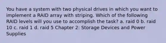 You have a system with two physical drives in which you want to implement a RAID array with striping. Which of the following RAID levels will you use to accomplish the task? a. raid 0 b. raid 10 c. raid 1 d. raid 5 Chapter 2: Storage Devices and Power Supplies