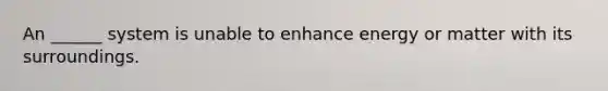 An ______ system is unable to enhance energy or matter with its surroundings.