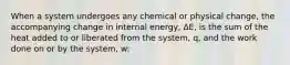 When a system undergoes any chemical or physical change, the accompanying change in internal energy, ΔE, is the sum of the heat added to or liberated from the system, q, and the work done on or by the system, w: