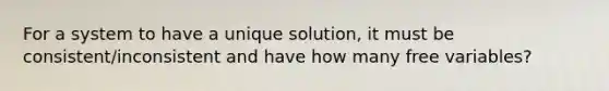 For a system to have a unique solution, it must be consistent/inconsistent and have how many free variables?