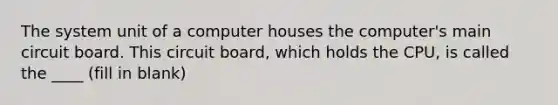 The system unit of a computer houses the computer's main circuit board. This circuit board, which holds the CPU, is called the ____ (fill in blank)