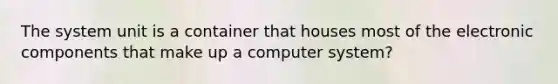 The system unit is a container that houses most of the electronic components that make up a computer system?