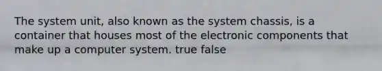 The system unit, also known as the system chassis, is a container that houses most of the electronic components that make up a computer system. true false