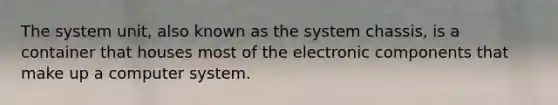 The system unit, also known as the system chassis, is a container that houses most of the electronic components that make up a computer system.