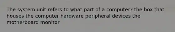 The system unit refers to what part of a computer? the box that houses the computer hardware peripheral devices the motherboard monitor