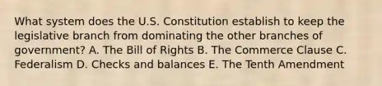 What system does the U.S. Constitution establish to keep the legislative branch from dominating the other branches of government? A. The Bill of Rights B. The Commerce Clause C. Federalism D. Checks and balances E. The Tenth Amendment