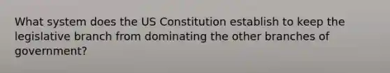 What system does the US Constitution establish to keep the legislative branch from dominating the other branches of government?