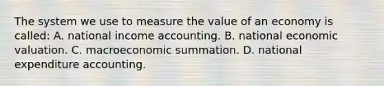 The system we use to measure the value of an economy is called: A. national income accounting. B. national economic valuation. C. macroeconomic summation. D. national expenditure accounting.