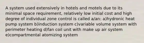 A system used extensively in hotels and motels due to its minimal space requirement, relatively low initial cost and high degree of individual zone control is called a/an: a)hydronic heat pump system b)induction system c)variable volume system with perimeter heating d)fan coil unit with make up air system e)compartmental atomizing system