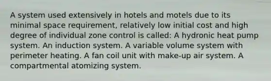 A system used extensively in hotels and motels due to its minimal space requirement, relatively low initial cost and high degree of individual zone control is called: A hydronic heat pump system. An induction system. A variable volume system with perimeter heating. A fan coil unit with make-up air system. A compartmental atomizing system.