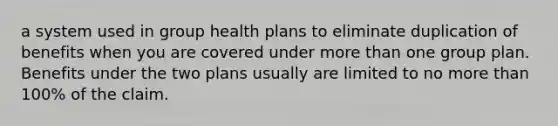 a system used in group health plans to eliminate duplication of benefits when you are covered under more than one group plan. Benefits under the two plans usually are limited to no more than 100% of the claim.