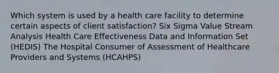 Which system is used by a health care facility to determine certain aspects of client satisfaction? Six Sigma Value Stream Analysis Health Care Effectiveness Data and Information Set (HEDIS) The Hospital Consumer of Assessment of Healthcare Providers and Systems (HCAHPS)