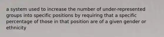 a system used to increase the number of under-represented groups into specific positions by requiring that a specific percentage of those in that position are of a given gender or ethnicity