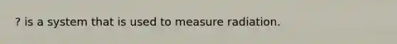 ? is a system that is used to measure radiation.