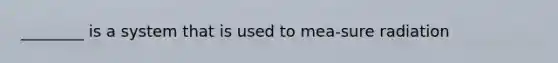 ________ is a system that is used to mea-sure radiation