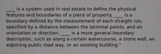 ____ is a system used in real estate to define the physical features and boundaries of a piece of property. ____ is a boundary defined by the measurement of each straight run, specified by a distance between the terminal points, and an orientation or direction. ____ is a more general boundary description, such as along a certain watercourse, a stone wall, an adjoining public road way, or an existing building."