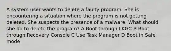 A system user wants to delete a faulty program. She is encountering a situation where the program is not getting deleted. She suspects the presence of a malware. What should she do to delete the program? A Boot through LKGC B Boot through Recovery Console C Use Task Manager D Boot in Safe mode