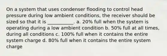 On a system that uses condenser flooding to control head pressure during low ambient conditions, the receiver should be sized so that it is ___________. a. 20% full when the system is operating during a low ambient condition b. 50% full at all times, during all conditions c. 100% full when it contains the entire system charge d. 80% full when it contains the entire system charge