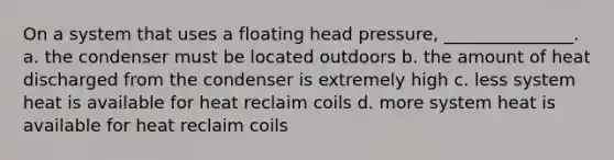 On a system that uses a floating head pressure, _______________. a. the condenser must be located outdoors b. the amount of heat discharged from the condenser is extremely high c. less system heat is available for heat reclaim coils d. more system heat is available for heat reclaim coils