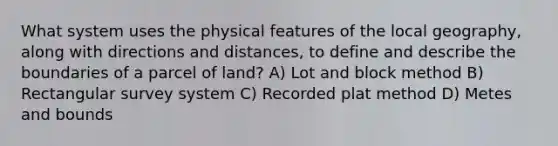 What system uses the physical features of the local geography, along with directions and distances, to define and describe the boundaries of a parcel of land? A) Lot and block method B) Rectangular survey system C) Recorded plat method D) Metes and bounds