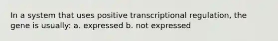 In a system that uses positive transcriptional regulation, the gene is usually: a. expressed b. not expressed