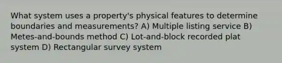 What system uses a property's physical features to determine boundaries and measurements? A) Multiple listing service B) Metes-and-bounds method C) Lot-and-block recorded plat system D) Rectangular survey system