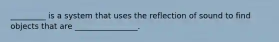 _________ is a system that uses the reflection of sound to find objects that are ________________.