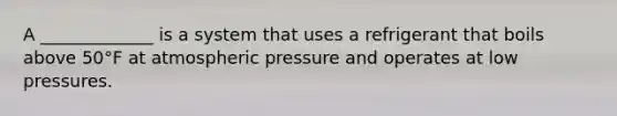 A _____________ is a system that uses a refrigerant that boils above 50°F at atmospheric pressure and operates at low pressures.