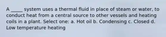 A _____ system uses a thermal fluid in place of steam or water, to conduct heat from a central source to other vessels and heating coils in a plant. Select one: a. Hot oil b. Condensing c. Closed d. Low temperature heating