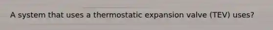 A system that uses a thermostatic expansion valve (TEV) uses?