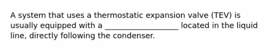 A system that uses a thermostatic expansion valve (TEV) is usually equipped with a ___________________ located in the liquid line, directly following the condenser.