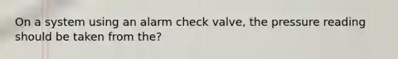 On a system using an alarm check valve, the pressure reading should be taken from the?