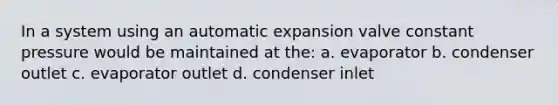 In a system using an automatic expansion valve constant pressure would be maintained at the: a. evaporator b. condenser outlet c. evaporator outlet d. condenser inlet