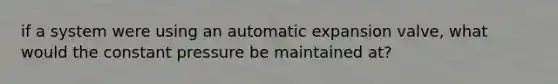 if a system were using an automatic expansion valve, what would the constant pressure be maintained at?