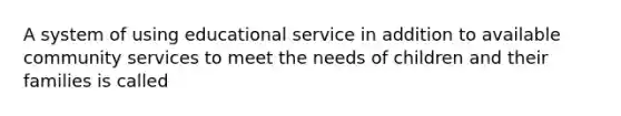 A system of using educational service in addition to available community services to meet the needs of children and their families is called