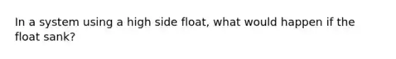 In a system using a high side float, what would happen if the float sank?